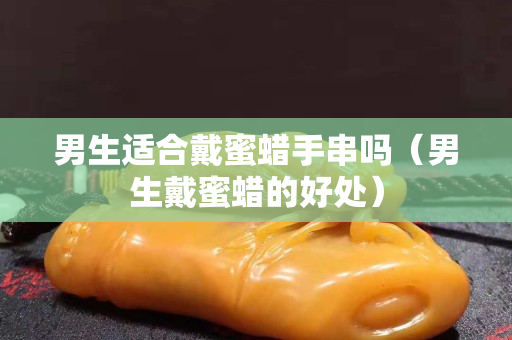 男生适合戴蜜蜡手串吗（男生戴蜜蜡的好处）
