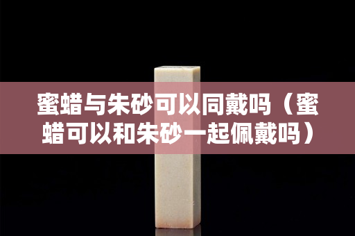 蜜蜡与朱砂可以同戴吗（蜜蜡可以和朱砂一起佩戴吗）