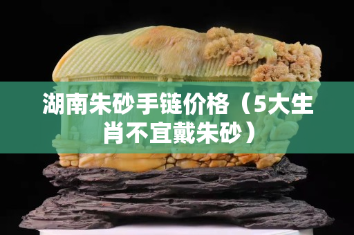 湖南朱砂手链价格（5大生肖不宜戴朱砂）