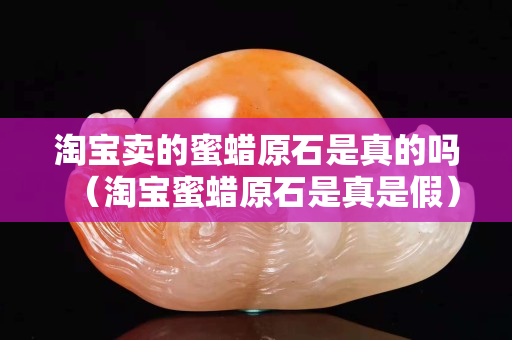 淘宝卖的蜜蜡原石是真的吗（淘宝蜜蜡原石是真是假）