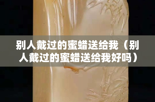 别人戴过的蜜蜡送给我（别人戴过的蜜蜡送给我好吗）