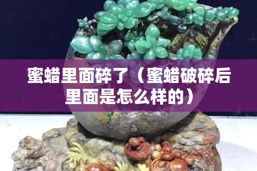 蜜蜡里面碎了（蜜蜡破碎后里面是怎么样的）