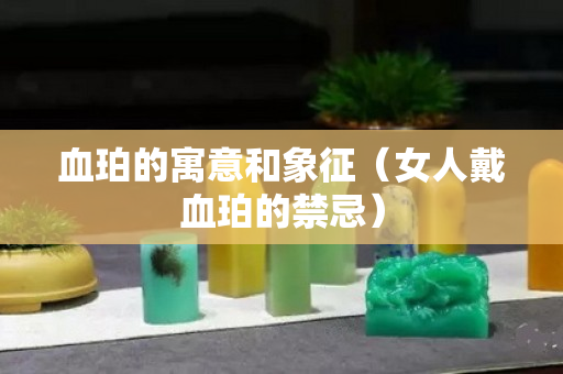 血珀的寓意和象征（女人戴血珀的禁忌）