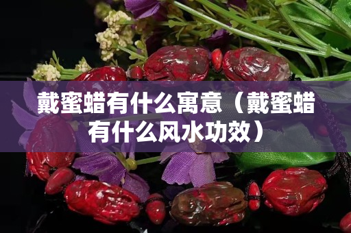 戴蜜蜡有什么寓意（戴蜜蜡有什么风水功效）