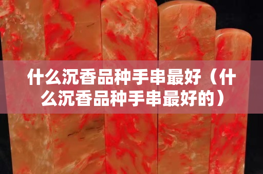 什么沉香品种手串最好（什么沉香品种手串最好的）