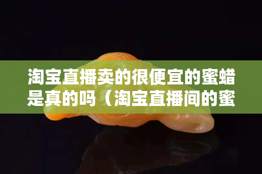 淘宝直播卖的很便宜的蜜蜡是真的吗（淘宝直播间的蜜蜡为什么那么便宜）