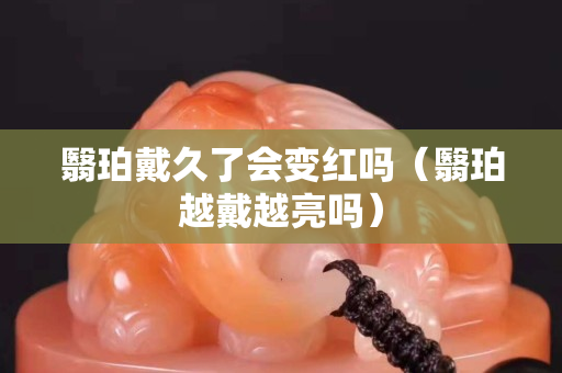 翳珀戴久了会变红吗（翳珀越戴越亮吗）