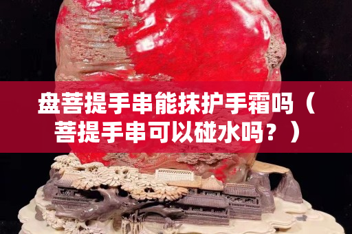 盘菩提手串能抹护手霜吗（菩提手串可以碰水吗？）