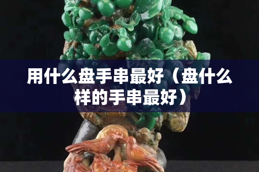 用什么盘手串最好（盘什么样的手串最好）
