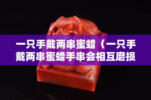 一只手戴两串蜜蜡（一只手戴两串蜜蜡手串会相互磨损吗）