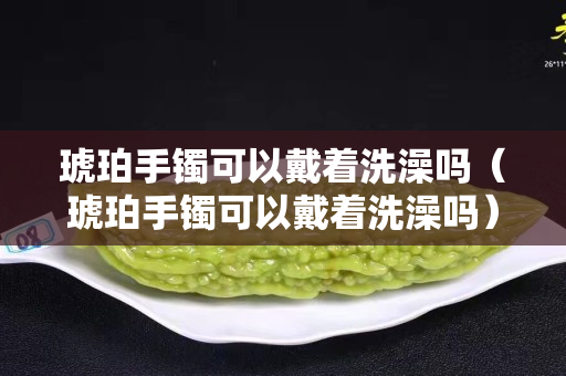 琥珀手镯可以戴着洗澡吗（琥珀手镯可以戴着洗澡吗）