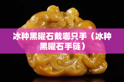 冰种黑曜石戴哪只手（冰种黑曜石手链）