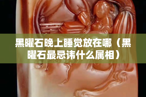 黑曜石晚上睡觉放在哪（黑曜石最忌讳什么属相）