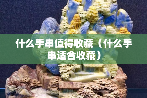 什么手串值得收藏（什么手串适合收藏）