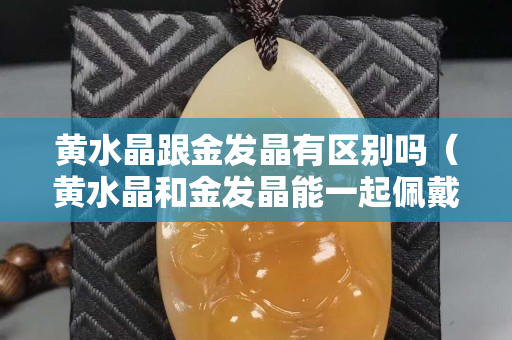 黄水晶跟金发晶有区别吗（黄水晶和金发晶能一起佩戴吗）