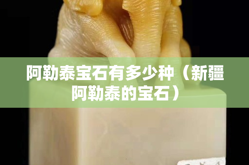 阿勒泰宝石有多少种（新疆阿勒泰的宝石）
