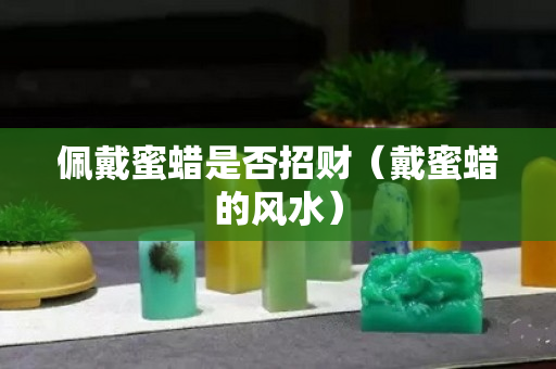 佩戴蜜蜡是否招财（戴蜜蜡的风水）