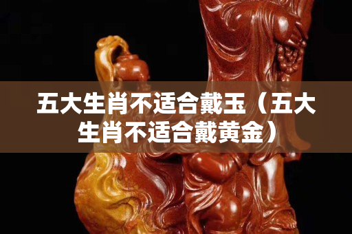 五大生肖不适合戴玉（五大生肖不适合戴黄金）