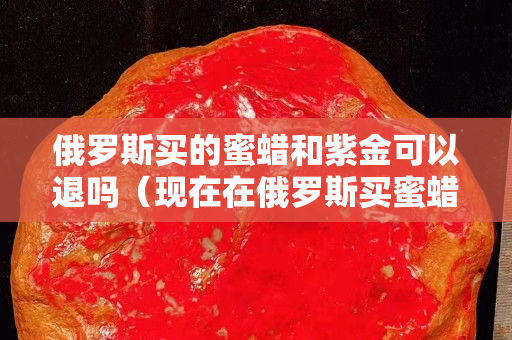 俄罗斯买的蜜蜡和紫金可以退吗（现在在俄罗斯买蜜蜡多少钱一克）