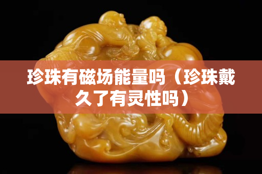 珍珠有磁场能量吗（珍珠戴久了有灵性吗）