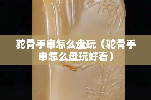 驼骨手串怎么盘玩（驼骨手串怎么盘玩好看）