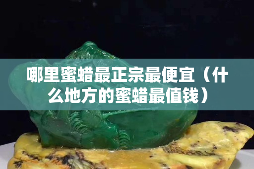 哪里蜜蜡最正宗最便宜（什么地方的蜜蜡最值钱）