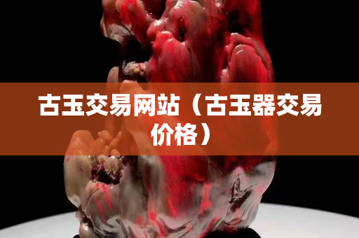 古玉交易网站（古玉器交易价格）