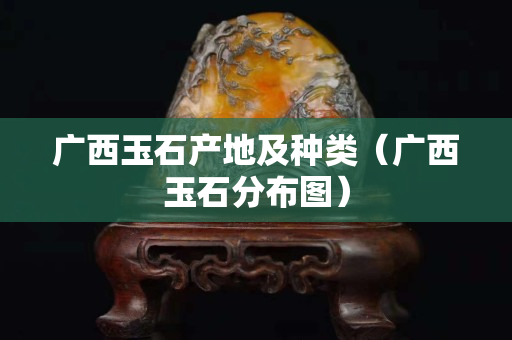 广西玉石产地及种类（广西玉石分布图）