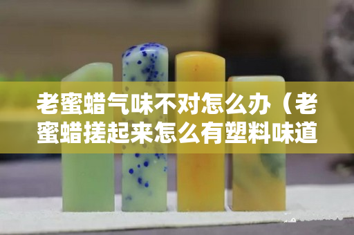 老蜜蜡气味不对怎么办（老蜜蜡搓起来怎么有塑料味道）