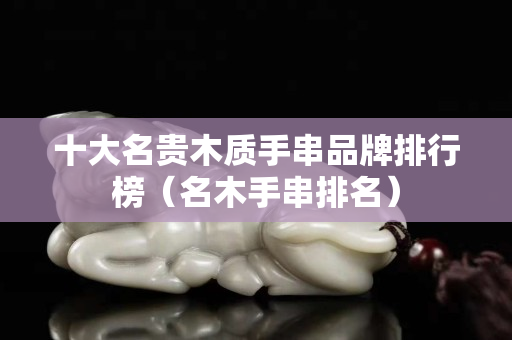 十大名贵木质手串品牌排行榜（名木手串排名）
