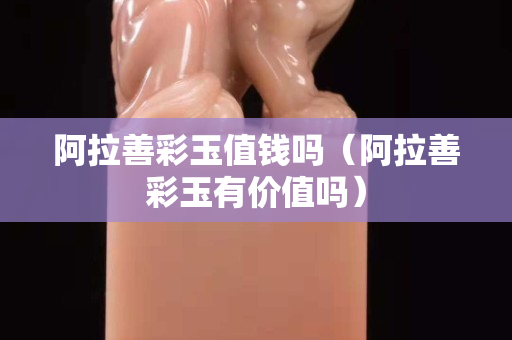 阿拉善彩玉值钱吗（阿拉善彩玉有价值吗）