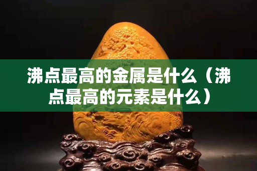 沸点最高的金属是什么（沸点最高的元素是什么）