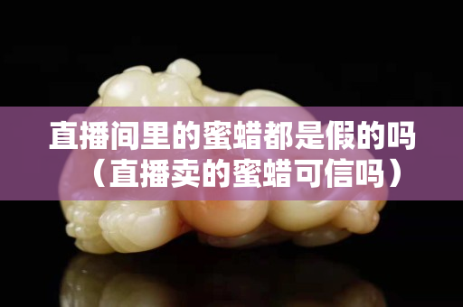 直播间里的蜜蜡都是假的吗（直播卖的蜜蜡可信吗）