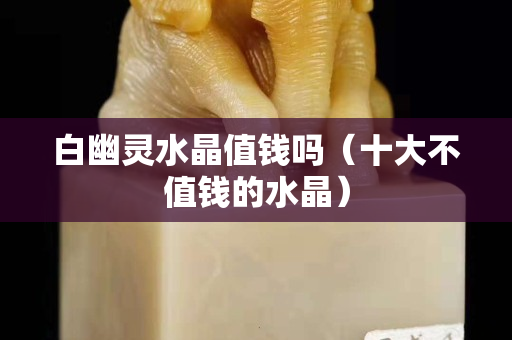 白幽灵水晶值钱吗（十大不值钱的水晶）