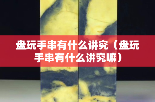 盘玩手串有什么讲究（盘玩手串有什么讲究嘛）