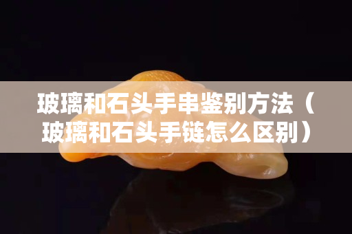 玻璃和石头手串鉴别方法（玻璃和石头手链怎么区别）