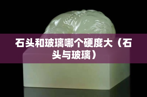 石头和玻璃哪个硬度大（石头与玻璃）
