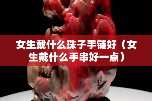 女生戴什么珠子手链好（女生戴什么手串好一点）