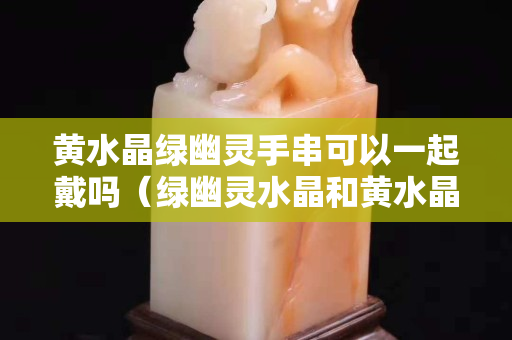 黄水晶绿幽灵手串可以一起戴吗（绿幽灵水晶和黄水晶哪个更招财）