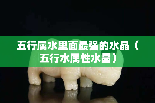 五行属水里面最强的水晶（五行水属性水晶）