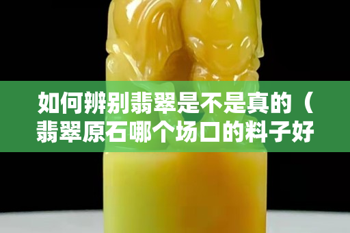 如何辨别翡翠是不是真的（翡翠原石哪个场口的料子好）