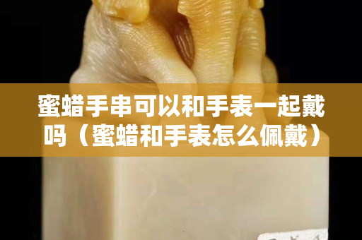 蜜蜡手串可以和手表一起戴吗（蜜蜡和手表怎么佩戴）