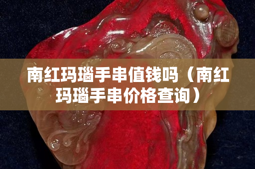 南红玛瑙手串值钱吗（南红玛瑙手串价格查询）