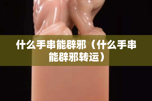 什么手串能辟邪（什么手串能辟邪转运）