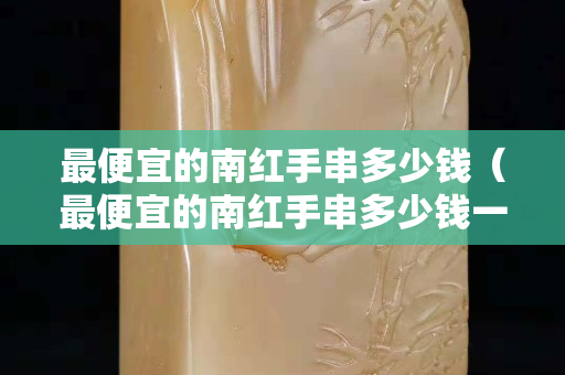 最便宜的南红手串多少钱（最便宜的南红手串多少钱一克）