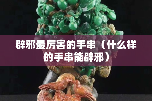 辟邪最厉害的手串（什么样的手串能辟邪）