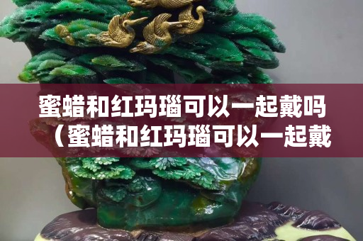 蜜蜡和红玛瑙可以一起戴吗（蜜蜡和红玛瑙可以一起戴吗女）