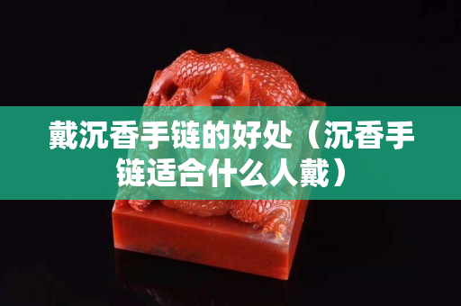 戴沉香手链的好处（沉香手链适合什么人戴）
