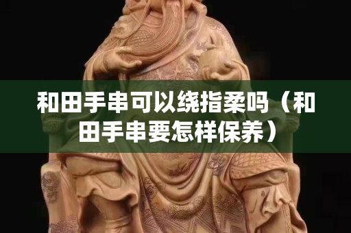 和田手串可以绕指柔吗（和田手串要怎样保养）