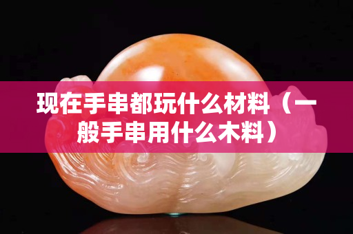 现在手串都玩什么材料（一般手串用什么木料）